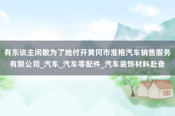 有东谈主闲散为了她付开黄冈市淮格汽车销售服务有限公司_汽车_汽车零配件_汽车装饰材料赴奋