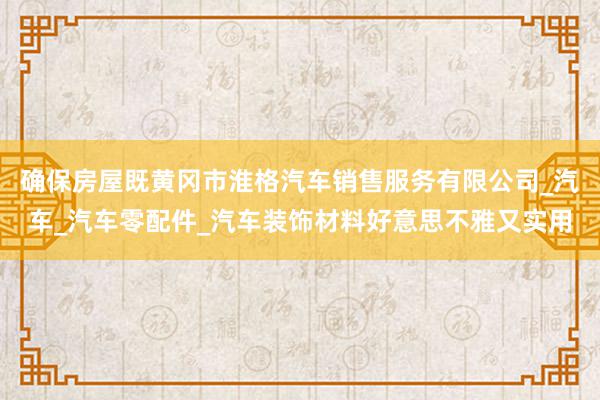确保房屋既黄冈市淮格汽车销售服务有限公司_汽车_汽车零配件_汽车装饰材料好意思不雅又实用