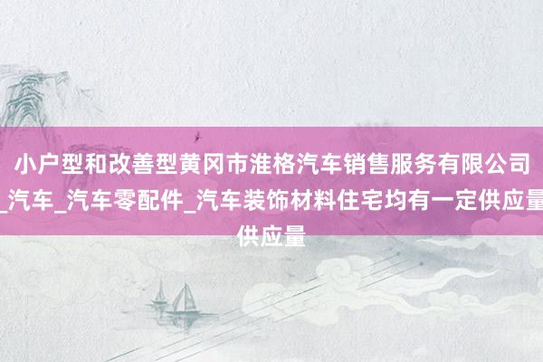 小户型和改善型黄冈市淮格汽车销售服务有限公司_汽车_汽车零配件_汽车装饰材料住宅均有一定供应量